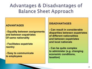 DISADVANTAGES
ADVANTAGES
                                 - Can result in considerable
- Equality between assignments   disparities between expatriates
and between expatriates          of different nationalities
Of same nationality              and between expatriates
                                 and local nationals
- Facilitates expatriate
reentry                          - Can be quite complex
                                 to administer (e.g. changing
- Easy to communicate            economic conditions,
to employees                     taxation)


                                                                   23
 