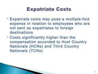  E xpatriate costs may pose a multiple-fold
  expense in relation to employees who are
  not sent as expatriates to foreign
  destinations
 Costs significantly higher than the

  compensation accorded to Host Country
  Nationals (HCNs) and Third Country
  Nationals (TCNs)




                                               4
 