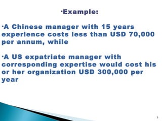•Example:

•A Chinese manager with 15 years
experience costs less than USD 70,000
per annum, while

•A US expatriate manager with
corresponding expertise would cost his
or her organization USD 300,000 per
year




                                         5
 