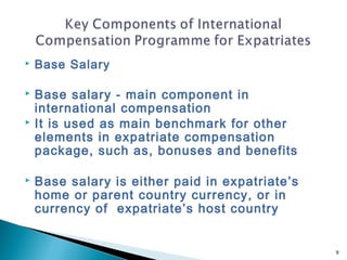    Base Salary

   Base salary - main component in
    international compensation
   It is used as main benchmark for other
    elements in expatriate compensation
    package, such as, bonuses and benefits

   Base salary is either paid in expatriate’s
    home or parent country currency, or in
    currency of expatriate’s host country


                                                 9
 
