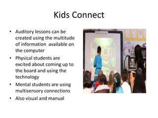Kids Connect
• Auditory lessons can be
  created using the multitude
  of information available on
  the computer
• Physical students are
  excited about coming up to
  the board and using the
  technology
• Mental students are using
  multisensory connections
• Also visual and manual
 