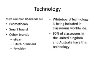 Technology
Most common US brands are   • Whiteboard Technology
• Promethean                  is being included in
• Smart board                 classrooms worldwide.
• Other brands              • 90% of classrooms in
   – eBeam                    the United Kingdom
   – Hitachi Starboard        and Australia have this
   – Polyvision
                              technology
 