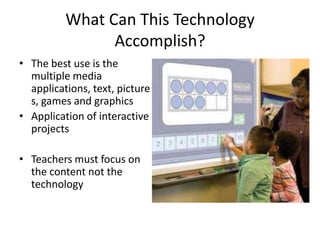 What Can This Technology
                Accomplish?
• The best use is the
  multiple media
  applications, text, picture
  s, games and graphics
• Application of interactive
  projects

• Teachers must focus on
  the content not the
  technology
 