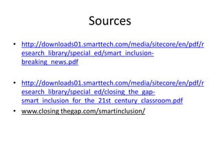 Sources
• http://downloads01.smarttech.com/media/sitecore/en/pdf/r
  esearch_library/special_ed/smart_inclusion-
  breaking_news.pdf

• http://downloads01.smarttech.com/media/sitecore/en/pdf/r
  esearch_library/special_ed/closing_the_gap-
  smart_inclusion_for_the_21st_century_classroom.pdf
• www.closing thegap.com/smartinclusion/
 