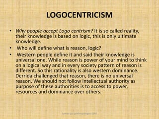 LOGOCENTRICISM
• Why people accept Logo centrism? It is so called reality,
their knowledge is based on logic, this is only ultimate
knowledge.
• Who will define what is reason, logic?
• Western people define it and said their knowledge is
universal one. While reason is power of your mind to think
on a logical way and in every society pattern of reason is
different. So this rationality is also western dominance.
Derrida challenged that reason, there is no universal
reason. We should not follow intellectual authority as
purpose of these authorities is to access to power,
resources and dominance over others.
Saman Ijaz (anthropologist) QAU
 