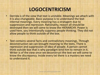 LOGOCENTRICISM
• Derrida is of the view that text is unstable. Meanings we attach with
it is also changeable. Basic purpose is to understand the text
internal meanings. Every meaning has a stratagem due to
suppression and repression. Rationality, reason all should be
destroyed then we will come to know the HIERARCHY. Power is
used here, you intentionally suppress people thinking. They did not
allow people to think outside of the box.
• Text contains several facts and contradictory meanings. Through
deconstruction we can brought meaning to the texts. There is
repression and suppression of idea of people. A person cannot
think outside box that is why paradigm bind him to remain in it.
Writer is of the view once we deconstruct the text we will come to
know the discrepancy. Inside every txt there is a mystery we need
to understand it.
Saman Ijaz (anthropologist) QAU
 
