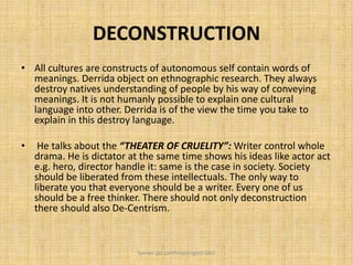 DECONSTRUCTION
• All cultures are constructs of autonomous self contain words of
meanings. Derrida object on ethnographic research. They always
destroy natives understanding of people by his way of conveying
meanings. It is not humanly possible to explain one cultural
language into other. Derrida is of the view the time you take to
explain in this destroy language.
• He talks about the “THEATER OF CRUELITY”: Writer control whole
drama. He is dictator at the same time shows his ideas like actor act
e.g. hero, director handle it: same is the case in society. Society
should be liberated from these intellectuals. The only way to
liberate you that everyone should be a writer. Every one of us
should be a free thinker. There should not only deconstruction
there should also De-Centrism.
Saman Ijaz (anthropologist) QAU
 