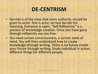 DE-CENTRISM
• Derrida is of the view that more authority should be
given to actor. Text is actor, let text decide the
meaning. Everyone is open, “Self Reflexivity” is a
process of knowledge creation. Once you have gone
through reflexivity you are free.
• You need certain consciousness, a certain state of
mind. You will then understand how to create
knowledge through writing. There is no future create
your future through writing. Study individual in action,
different things for different people.
Saman Ijaz (anthropologist) QAU
 