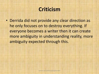 Criticism
• Derrida did not provide any clear direction as
he only focuses on to destroy everything. If
everyone becomes a writer then it can create
more ambiguity in understanding reality, more
ambiguity expected through this.
Saman Ijaz (anthropologist) QAU
 