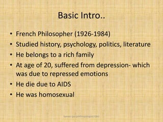 Basic Intro..
• French Philosopher (1926-1984)
• Studied history, psychology, politics, literature
• He belongs to a rich family
• At age of 20, suffered from depression- which
was due to repressed emotions
• He die due to AIDS
• He was homosexual
Saman Ijaz (anthropologist) QAU
 