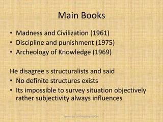 Main Books
• Madness and Civilization (1961)
• Discipline and punishment (1975)
• Archeology of Knowledge (1969)
He disagree s structuralists and said
• No definite structures exists
• Its impossible to survey situation objectively
rather subjectivity always influences
Saman Ijaz (anthropologist) QAU
 