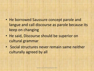 • He borrowed Saussure concept parole and
langue and call discourse as parole because its
keep on changing
• He said, Discourse should be superior on
cultural grammar
• Social structures never remain same neither
culturally agreed by all
Saman Ijaz (anthropologist) QAU
 