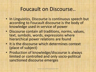 Foucault on Discourse..
• In Linguistics, Discourse is continuous speech but
according to Foucault discourse is the body of
knowledge used in service of power
• Discourse contain all traditions, norms, values,
text, symbols, words, expressions where
hierarchical power relations are found
• It is the discourse which determines context
(place of subject)
• Production of knowledge/discourse is always
limited or controlled and only socio-political
sanctioned discourse emerges
Saman Ijaz (anthropologist) QAU
 
