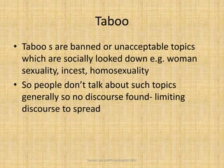 Taboo
• Taboo s are banned or unacceptable topics
which are socially looked down e.g. woman
sexuality, incest, homosexuality
• So people don’t talk about such topics
generally so no discourse found- limiting
discourse to spread
Saman Ijaz (anthropologist) QAU
 