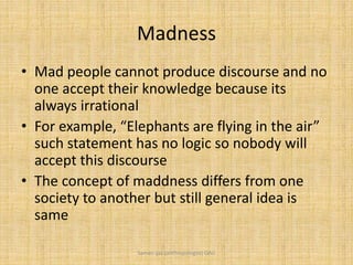 Madness
• Mad people cannot produce discourse and no
one accept their knowledge because its
always irrational
• For example, “Elephants are flying in the air”
such statement has no logic so nobody will
accept this discourse
• The concept of maddness differs from one
society to another but still general idea is
same
Saman Ijaz (anthropologist) QAU
 