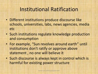 Institutional Ratification
• Different institutions produce discourse like
schools, universities, labs, news agencies, media
etc
• Such institutions regulate knowledge production
and consumption
• For example, “Sun revolves around earth” until
institutions don't ratify or approve above
statement , no one will believe it
• Such discourse is always kept in control which is
harmful for existing power structure
Saman Ijaz (anthropologist) QAU
 