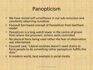 Panopticism
• We have stored self surveillance in our sub conscious and
constantly observing ourselves
• Foucault borrowed concept of Panopticon from benthem
model
• Panopticon is a long watch tower in the centre of prison
from where the prisoners actions were controlled
• No physical force being used rather the fear of observation
was internalized
• Foucault said, “Liberal societies doesn’t need chains to
force people to do something rather panopticon fulfills this
duty.”
• In modern world, best example is social media
Saman Ijaz (anthropologist) QAU
 
