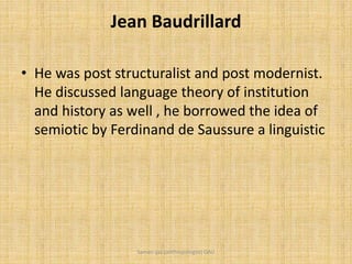 Jean Baudrillard
• He was post structuralist and post modernist.
He discussed language theory of institution
and history as well , he borrowed the idea of
semiotic by Ferdinand de Saussure a linguistic
Saman Ijaz (anthropologist) QAU
 