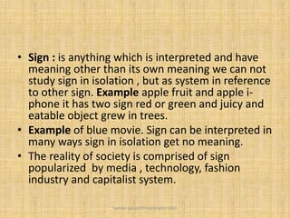• Sign : is anything which is interpreted and have
meaning other than its own meaning we can not
study sign in isolation , but as system in reference
to other sign. Example apple fruit and apple i-
phone it has two sign red or green and juicy and
eatable object grew in trees.
• Example of blue movie. Sign can be interpreted in
many ways sign in isolation get no meaning.
• The reality of society is comprised of sign
popularized by media , technology, fashion
industry and capitalist system.
Saman Ijaz (anthropologist) QAU
 