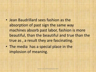 • Jean Baudrillard sees fashion as the
absorption of past sign the same way
machines absorb past labor, fashion is more
beautiful, than the beautiful and true than the
true as , a result they are fascinating.
• The media has a special place in the
implosion of meaning.
Saman Ijaz (anthropologist) QAU
 