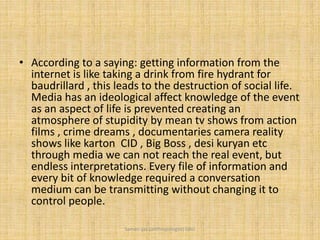 • According to a saying: getting information from the
internet is like taking a drink from fire hydrant for
baudrillard , this leads to the destruction of social life.
Media has an ideological affect knowledge of the event
as an aspect of life is prevented creating an
atmosphere of stupidity by mean tv shows from action
films , crime dreams , documentaries camera reality
shows like karton CID , Big Boss , desi kuryan etc
through media we can not reach the real event, but
endless interpretations. Every file of information and
every bit of knowledge required a conversation
medium can be transmitting without changing it to
control people.
Saman Ijaz (anthropologist) QAU
 