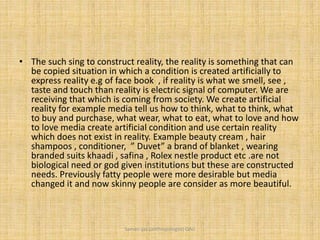 • The such sing to construct reality, the reality is something that can
be copied situation in which a condition is created artificially to
express reality e.g of face book , if reality is what we smell, see ,
taste and touch than reality is electric signal of computer. We are
receiving that which is coming from society. We create artificial
reality for example media tell us how to think, what to think, what
to buy and purchase, what wear, what to eat, what to love and how
to love media create artificial condition and use certain reality
which does not exist in reality. Example beauty cream , hair
shampoos , conditioner, ” Duvet” a brand of blanket , wearing
branded suits khaadi , safina , Rolex nestle product etc .are not
biological need or god given institutions but these are constructed
needs. Previously fatty people were more desirable but media
changed it and now skinny people are consider as more beautiful.
Saman Ijaz (anthropologist) QAU
 