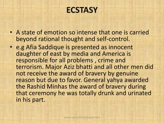 ECSTASY
• A state of emotion so intense that one is carried
beyond rational thought and self-control.
• e.g Afia Saddique is presented as innocent
daughter of east by media and America is
responsible for all problems , crime and
terrorism. Major Aziz bhatti and all other men did
not receive the award of bravery by genuine
reason but due to favor. General yahya awarded
the Rashid Minhas the award of bravery during
that ceremony he was totally drunk and urinated
in his part.
Saman Ijaz (anthropologist) QAU
 