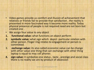 • Video games provide us comfort and illusion of achievement that
relatives or friends fail to provide that satisfaction , the reality is
presented in more fascinated way it become more reality. Today
physical presence of people is not required need are not born but
created one .
• We assign four value to any object
1. functional value: what functions an object perform
2. symbolic value: what sign which depict particular relation with
other person. Finger ring relates to engagement or person is
committed.
3. exchange value: its also called economic value can be change
with other value one thing that can exchange with other thing
laptop is equal to may cell phones
4. sign value: it symbolize one status , taste , prestige and social class
there is no reality we are by product of obsession
Saman Ijaz (anthropologist) QAU
 