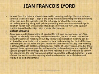 JEAN FRANCOIS LYORD
• He was French scholar and was interested in meaning and sign his approach was
semiotic (science of sign ). sign is any thing which can be interpreted the meaning
other than sign, for example chair (he is hungry for chair) there is always
secondary meaning along with primary meaning we can not understand sign in
isolation rather than we can understand sign in systematic way . one sign is in
relationship with other sign , sign is social phenomena.
• SIGN OF MEANING
• Apple green red interpretation of sign is different from person to person. Sign
happen incidentally in our day to day conversation, he was of view that we are
losing thousands of meaning in our day to day to conversation meaning can be
achieved because is discussion no one know actual meaning this basic difference
between post structuralist and post modernist that structuralist say that meaning
is achieved through certain consciousness . reality of society is comprised of these
sign and these signs are popularized by media , fashion designer and capitalist. All
sign are gadget of knowledge and everyone requires a certain medium to convey
the information the information can not be transmitted without changing. He was
of view that reality can be anything which can be copied its artificial created,
reality is copied phenomena.
Saman Ijaz (anthropologist) QAU
 