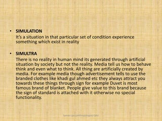 • SIMULATION
It’s a situation in that particular set of condition experience
something which exist in reality
• SIMULTRA
There is no reality in human mind its generated through artificial
situation by society but not the reality. Media tell us how to behave
think and even what to think. All thing are artificially created by
media. For example media though advertisement tells to use the
branded clothes like khadi gul ahmed etc they always attract you
towards these things through sign for example Duvet is most
famous brand of blanket. People give value to this brand because
the sign of standard is attached with it otherwise no special
functionality.
Saman Ijaz (anthropologist) QAU
 