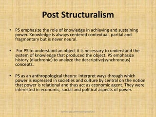 Post Structuralism
• PS emphasize the role of knowledge in achieving and sustaining
power. Knowledge is always centered contextual, partial and
fragmentary but is never neural.
• For PS to understand an object it is necessary to understand the
system of knowledge that produced the object. PS emphasize
history (diachronic) to analyze the descriptive(synchronous)
concepts.
• PS as an anthropological theory: Interpret ways through which
power is expressed in societies and culture by central on the notion
that power is relational and thus act as economic agent. They were
interested in economic, social and political aspects of power.
Saman Ijaz (anthropologist) QAU
 