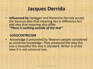 Jacques Derrida
• Influenced by Heidgger and Nietzsche Derrida accept
the Saussua idea that meaning lies in difference but
add idea that meaning also differ.
“There is nothing outside of the text”
LOGOCENTRICISM
• Knowledge is presented by Western people considered
as universal knowledge. They produced the idea this
one is beautiful this one is standard. Writer is of the
view it is not universal one.
Saman Ijaz (anthropologist) QAU
 