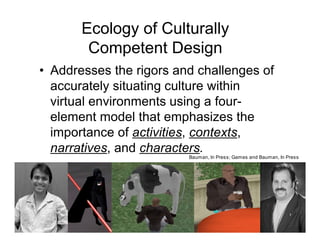 Ecology of Culturally
        Competent Design
• Addresses the rigors and challenges of
  accurately situating culture within
  virtual environments using a four-
  element model that emphasizes the
  importance of activities, contexts,
  narratives, and characters.
                         Bauman, In Press; Games and Bauman, In Press
 