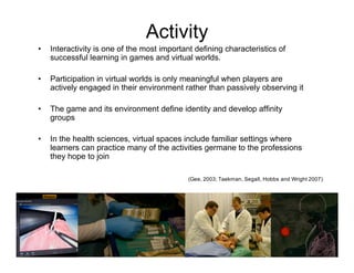 Activity
•   Interactivity is one of the most important defining characteristics of
    successful learning in games and virtual worlds.

•   Participation in virtual worlds is only meaningful when players are
    actively engaged in their environment rather than passively observing it

•   The game and its environment define identity and develop affinity
    groups

•   In the health sciences, virtual spaces include familiar settings where
    learners can practice many of the activities germane to the professions
    they hope to join

                                             (Gee, 2003; Taekman, Segall, Hobbs and Wright 2007)
 