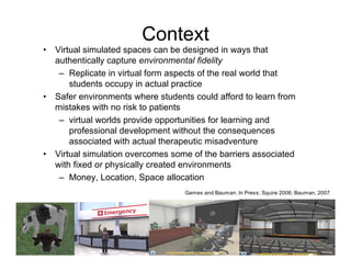 Context
•   Virtual simulated spaces can be designed in ways that
    authentically capture environmental fidelity
     – Replicate in virtual form aspects of the real world that
        students occupy in actual practice
•   Safer environments where students could afford to learn from
    mistakes with no risk to patients
     – virtual worlds provide opportunities for learning and
        professional development without the consequences
        associated with actual therapeutic misadventure
•   Virtual simulation overcomes some of the barriers associated
    with fixed or physically created environments
     – Money, Location, Space allocation
                                    Games and Bauman, In Press; Squire 2006; Bauman, 2007
 