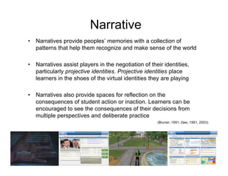Narrative
•   Narratives provide peoples’ memories with a collection of
    patterns that help them recognize and make sense of the world

•   Narratives assist players in the negotiation of their identities,
    particularly projective identities. Projective identities place
    learners in the shoes of the virtual identities they are playing

•   Narratives also provide spaces for reflection on the
    consequences of student action or inaction. Learners can be
    encouraged to see the consequences of their decisions from
    multiple perspectives and deliberate practice
                                                       (Bruner, 1991; Gee, 1991, 2003)
 