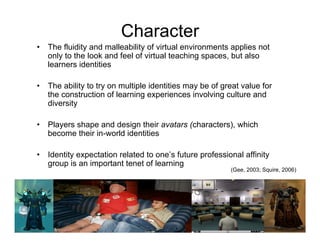 Character
•   The fluidity and malleability of virtual environments applies not
    only to the look and feel of virtual teaching spaces, but also
    learners identities

•   The ability to try on multiple identities may be of great value for
    the construction of learning experiences involving culture and
    diversity

•   Players shape and design their avatars (characters), which
    become their in-world identities

•   Identity expectation related to one’s future professional affinity
    group is an important tenet of learning
                                                          (Gee, 2003; Squire, 2006)
 