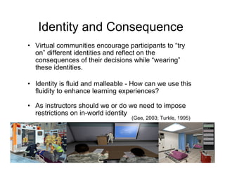 Identity and Consequence
• Virtual communities encourage participants to “try
  on” different identities and reflect on the
  consequences of their decisions while “wearing”
  these identities.

• Identity is fluid and malleable - How can we use this
  fluidity to enhance learning experiences?

• As instructors should we or do we need to impose
  restrictions on in-world identity
                                  (Gee, 2003; Turkle, 1995)
 