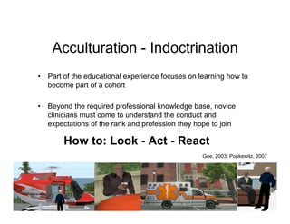 Acculturation - Indoctrination
•   Part of the educational experience focuses on learning how to
    become part of a cohort

•   Beyond the required professional knowledge base, novice
    clinicians must come to understand the conduct and
    expectations of the rank and profession they hope to join

        How to: Look - Act - React
                                                   Gee, 2003; Popkewitz, 2007
 