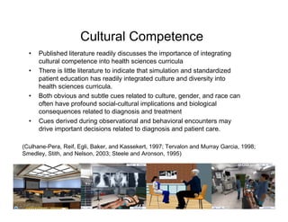 Cultural Competence
  •   Published literature readily discusses the importance of integrating
      cultural competence into health sciences curricula
  •   There is little literature to indicate that simulation and standardized
      patient education has readily integrated culture and diversity into
      health sciences curricula.
  •   Both obvious and subtle cues related to culture, gender, and race can
      often have profound social-cultural implications and biological
      consequences related to diagnosis and treatment
  •   Cues derived during observational and behavioral encounters may
      drive important decisions related to diagnosis and patient care.

(Culhane-Pera, Reif, Egli, Baker, and Kassekert, 1997; Tervalon and Murray Garcia, 1998;
Smedley, Stith, and Nelson, 2003; Steele and Aronson, 1995)
 