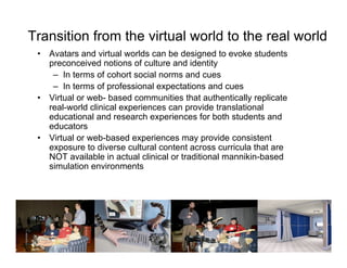 Transition from the virtual world to the real world
 •   Avatars and virtual worlds can be designed to evoke students
     preconceived notions of culture and identity
      – In terms of cohort social norms and cues
      – In terms of professional expectations and cues
 •   Virtual or web- based communities that authentically replicate
     real-world clinical experiences can provide translational
     educational and research experiences for both students and
     educators
 •   Virtual or web-based experiences may provide consistent
     exposure to diverse cultural content across curricula that are
     NOT available in actual clinical or traditional mannikin-based
     simulation environments
 