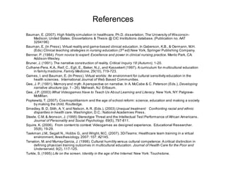 References
Bauman, E. (2007). High fidelity simulation in healthcare. Ph.D. dissertation, The University of Wisconsin-
     Madison, United States. Dissertations & Thesis @ CIC Institutions database. (Publication no. AAT
     3294196)
Bauman, E, (In Press). Virtual reality and game-based clinical education. In Gaberson, K.B., & Oermann, M.H.
     (Eds) Clinical teaching strategies in nursing education (3rd ed).New York, Springer Publishing Company.
Benner, P. (1984). From novice to expert: Excellence and power in clinical nursing practice. Menlo Park, CA:
     Addison-Wesley.
Bruner, J. (1991). The narrative construction of reality. Critical Inquiry 18 (Autumn), 1-20.
Culhane-Pera, K.A., Reif, C., Egli, E., Baker, N.J., and Kassekert (1997). A curriculum for multicultural education
     in family medicine. Family Medicine, 29(10), 719-723.
Games, I. and Bauman, E. (In Press). Virtual worlds: An environment for cultural sensitivity education in the
     health sciences. International Journal of Web Based Communities.
Gee, J. P. (1991). Memory and myth: A perspective on narrative. In A. McCabe & C. Peterson (Eds.), Developing
     narrative structure (pp. 1 - 26). Mahwah, NJ: Erlbaum.
Gee, J.P. (2003) What Videogames Have to Teach Us Ab out Learning and Literacy. New York, NY: Palgrave-
     McMillan.
Popkewitz, T. (2007). Cosmopolitianism and the age of school reform: science, education and making a society
     by making the child. Routledge.
Smedley, B. D, Stith, A. Y, and Nelson, A. R. (Eds.). (2003) Unequal treatment: Confronting racial and ethnic
     disparities in health care. Washington, D.C.: National Academies Press.
Steele, C.M. & Aronson, J. (1995) Stereotype Threat and the Intellectual Test Performance of African Americans.
     Journal of Personality and Social Psychology. 69(5), 797-811.
Squire, K. (2006). From content to context: Videogames as designed experience. Educational Researcher.
     35(8), 19-29.
Taekman J.M., Segall N., Hobbs G., and Wright, M.C. (2007). 3DiTeams: Healthcare team training in a virtual
     environment. Anesthesiology. 2007: 107: A2145.
Tervalon, M. and Murray-Garcia, J. (1998). Cultural humility versus cultural competence: A critical distinction in
     defining physician training outcomes in multicultural education. Journal of Health Care for the Poor and
     Underserved, 9(2), 117-125.
Turkle, S. (1995) Life on the screen. Identity in the age of the Internet. New York: Touchstone.
 