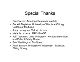 Special Thanks
• Eric Graves: American Research Institute
• Gerald Stapleton: University of Illinois at Chicago
  College of Medicine
• Jerry Heneghan: Virtual Heroes
• Melanie Lazarus: ARCHIMAGE
• Jeff Taekman: Duke University - Human Simulation
  and Patient Safety Center
• Bob Waddington: SimQuest
• Allan Barclay: University of Wisconsin - Madison,
  Ebling Library
 