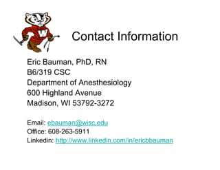 Contact Information
Eric Bauman, PhD, RN
B6/319 CSC
Department of Anesthesiology
600 Highland Avenue
Madison, WI 53792-3272

Email: ebauman@wisc.edu
Office: 608-263-5911
Linkedin: http://www.linkedin.com/in/ericbbauman
 
