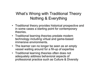 What’s Wrong with Traditional Theory
          Nothing & Everything
• Traditional theory provides historical prospective and
  in some cases a starting point for contemporary
  theories.
• Traditional learning theories predate modern
  technology including virtual and game-based
  immersive environments.
• The learner can no longer be seen as an empty
  vessel waiting around for a fill-up of expertise
• Traditional learning theories often does not
  adequately address behavioral aspects of
  professional practice such as Culture & Diversity
 