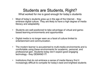 Students are Students, Right?
      What worked for me is good enough for today’s students
•   Most of today’s students grew up in the age of the Internet - they
    embrace digital culture. They are likely to have a high degree of media
    literacy and adaptability

•   Students are well positioned to take advantage of virtual and game-
    based learning environments and opportunities

•   Digital media is no longer seen as a facet of culture limited to
    entertainment and communication.

•   The modern learner is accustomed to multi-media environments and is
    comfortable using these environments for academic, personal, and
    professional gain. Students today don’t expect good engaging
    technology - they DEMAND IT!

•   Institutions that do not embrace a sense of media literacy find it
    increasingly difficult to compete for today’s best and brightest students
 