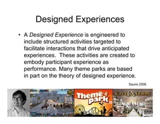 Designed Experiences
• A Designed Experience is engineered to
  include structured activities targeted to
  facilitate interactions that drive anticipated
  experiences. These activities are created to
  embody participant experience as
  performance. Many theme parks are based
  in part on the theory of designed experience.
                                             Squire 2006
 