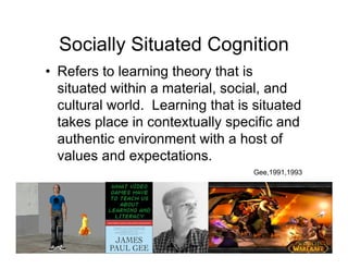 Socially Situated Cognition
• Refers to learning theory that is
  situated within a material, social, and
  cultural world. Learning that is situated
  takes place in contextually specific and
  authentic environment with a host of
  values and expectations.
                                  Gee,1991,1993
 