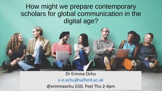 How might we prepare contemporary
scholars for global communication in the
digital age?
Dr Erinma Ochu
e.e.ochu@salford.ac.uk
@erinmaochu G50, Peel Thu 2-4pm
 