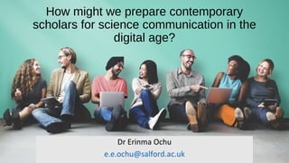 How might we prepare contemporary
scholars for science communication in the
digital age?
Dr Erinma Ochu
e.e.ochu@salford.ac.uk
 